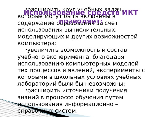 расширить круг учебных задач, которые могут быть включены в содержание образования за счет использования вычислительных, моделирующих и других возможностей компьютера; увеличить возможность и состав учебного эксперимента, благодаря использованию компьютерных моделей тех процессов и явлений, эксперименты с которыми в школьных условиях учебных лабораторий были бы невозможны; расширить источники получения знаний в процессе обучения путем использования информационно – справочных систем. Использование средств ИКТ позволяет: 