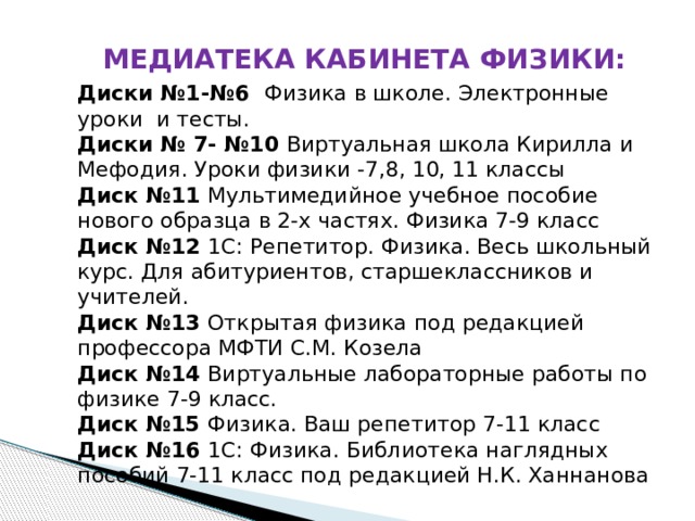 МЕДИАТЕКА КАБИНЕТА ФИЗИКИ: Диски №1-№6 Физика в школе. Электронные уроки и тесты. Диски № 7- №10 Виртуальная школа Кирилла и Мефодия. Уроки физики -7,8, 10, 11 классы Диск №11 Мультимедийное учебное пособие нового образца в 2-х частях. Физика 7-9 класс Диск №12 1С: Репетитор. Физика. Весь школьный курс. Для абитуриентов, старшеклассников и учителей. Диск №13 Открытая физика под редакцией профессора МФТИ С.М. Козела Диск №14 Виртуальные лабораторные работы по физике 7-9 класс. Диск №15 Физика. Ваш репетитор 7-11 класс Диск №16 1С: Физика. Библиотека наглядных пособий 7-11 класс под редакцией Н.К. Ханнанова 