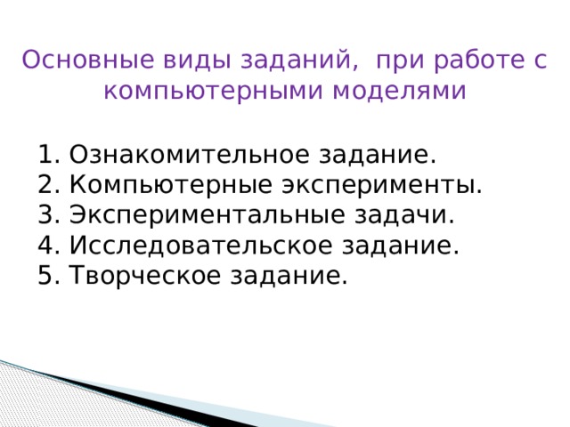 Основные виды заданий, при работе с компьютерными моделями 1. Ознакомительное задание. 2. Компьютерные эксперименты. 3. Экспериментальные задачи. 4. Исследовательское задание. 5. Творческое задание.   