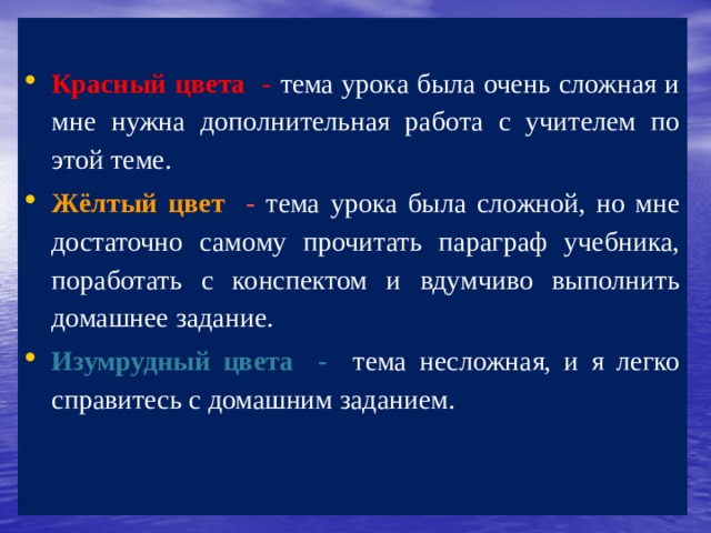  Красный цвета - тема урока была очень сложная и мне нужна дополнительная работа с учителем по этой теме. Жёлтый цвет - тема урока была сложной, но мне достаточно самому прочитать параграф учебника, поработать с конспектом и вдумчиво выполнить домашнее задание. Изумрудный цвета - тема несложная, и я легко справитесь с домашним заданием. 