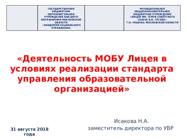 ГОСУДАРСТВЕННОЕ БЮДЖЕТНОЕ ОБРАЗОВАТЕЛЬНОЕ УЧРЕЖДЕНИЕ ВЫСШЕГО ОБРАЗОВАНИЯ МОСКОВСКОЙ ОБЛАСТИ  «АКАДЕМИЯ СОЦИАЛЬНОГО УПРАВЛЕНИЯ » мУНИЦИПАЛЬНОЕ ОБЩЕОБРАЗОВАТЕЛЬНОЕ БЮДЖЕТНОЕ УЧРЕЖДЕНИЕ «лИЦЕЙ ИМ. ГЕРОЯ СОВЕТСКОГО СОЮЗА в.В. ГУСЕВА» Г.о. Рошаль московской области «Деятельность МОБУ Лицея в условиях реализации стандарта управления образовательной организацией» Исакова Н.А. заместитель директора по УВР 31 августа 2018 года  