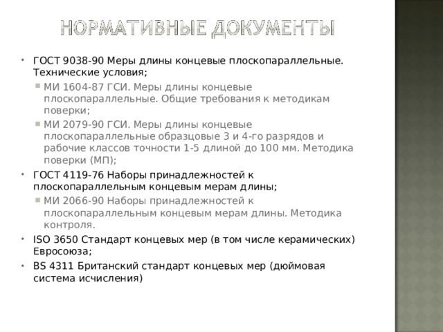 ГОСТ 9038-90 Меры длины концевые плоскопараллельные. Технические условия; МИ 1604-87 ГСИ. Меры длины концевые плоскопараллельные. Общие требования к методикам поверки; МИ 2079-90 ГСИ. Меры длины концевые плоскопараллельные образцовые 3 и 4-го разрядов и рабочие классов точности 1-5 длиной до 100 мм. Методика поверки (МП); МИ 1604-87 ГСИ. Меры длины концевые плоскопараллельные. Общие требования к методикам поверки; МИ 2079-90 ГСИ. Меры длины концевые плоскопараллельные образцовые 3 и 4-го разрядов и рабочие классов точности 1-5 длиной до 100 мм. Методика поверки (МП); ГОСТ 4119-76 Наборы принадлежностей к плоскопараллельным концевым мерам длины; МИ 2066-90 Наборы принадлежностей к плоскопараллельным концевым мерам длины. Методика контроля. МИ 2066-90 Наборы принадлежностей к плоскопараллельным концевым мерам длины. Методика контроля. ISO 3650 Стандарт концевых мер (в том числе керамических) Евросоюза; BS 4311 Британский стандарт концевых мер (дюймовая система исчисления)  