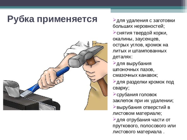 Рубка применяется для удаления с заготовки больших неровностей; снятия твердой корки, окалины, заусенцев, острых углов, кромок на литых и штампованных деталях: для вырубания шпоночных пазов, смазочных канавок; для разделки кромок под сварку; срубания головок заклепок при их удалении; вырубания отверстий в листовом материале; для отрубания части от пруткового, полосового или листового материала . 