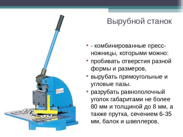 Вырубной станок - комбинированные пресс-ножницы, которыми можно: пробивать отверстия разной формы и размеров, вырубать прямоугольные и угловые пазы. разрубать равнополочный уголок габаритами не более 80 мм и толщиной до 8 мм, а также прутка, сечением 6-35 мм, балок и швеллеров, 