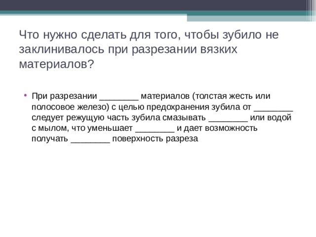 Что нужно сделать для того, чтобы зубило не заклинивалось при разрезании вязких материалов? При разрезании ________ материалов (толстая жесть или полосовое железо) с целью предохранения зубила от ________ следует режущую часть зубила смазывать ________ или водой с мылом, что уменьшает ________ и дает возможность получать ________ поверхность разреза  