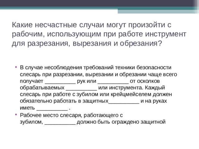 Какие несчастные случаи могут произойти с рабочим, использующим при работе инструмент для разрезания, вырезания и обрезания?   В случае несоблюдения требований техники безопасно­сти слесарь при разрезании, вырезании и обрезании чаще всего получает __________ рук или __________ от осколков обрабатываемых __________ или инструмента. Каждый слесарь при работе с зубилом или крейцмейселем должен обязательно работать в защитных__________ и на руках иметь __________ . Рабочее место слесаря, работающего с зубилом, __________ должно быть ограждено защитной  