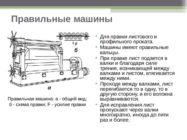 Правильные машины Для правки листового и профильного проката. Машины имеют правильные вальцы. При правке лист подается в валки и благодаря силе трения, возникающей между валками и листом, втягивается между ними. Проходя между валками, лист перегибается то в одну, то в другую сторону, и его волокна выравниваются. Для исправления лист пропускают через валки многократно, иногда до пяти раз и более.   Правильная машина: а - общий вид;  б - схема правки; F - усилие правки 
