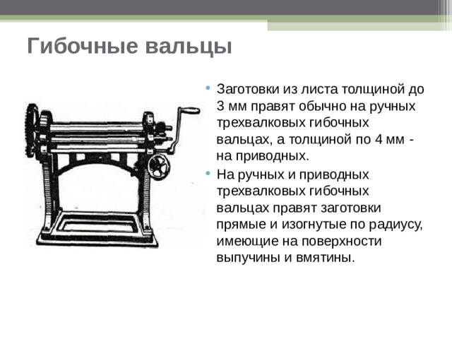 Гибочные вальцы   Заготовки из листа толщиной до 3 мм правят обычно на ручных трехвалковых гибочных вальцах, а толщиной по 4 мм - на приводных. На ручных и приводных трехвалковых гибочных вальцах правят заготовки прямые и изогнутые по радиусу, имеющие на поверхности выпучины и вмятины.  