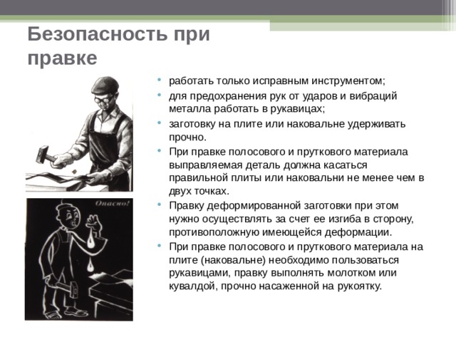 Безопасность при правке работать только исправным инструментом; для предохранения рук от ударов и вибраций металла работать в рукавицах; заготовку на плите или наковальне удерживать прочно. При правке полосового и пруткового материала выправляемая деталь должна касаться правильной плиты или наковальни не менее чем в двух точках. Правку деформированной заготовки при этом нужно осуществлять за счет ее изгиба в сторону, противоположную имеющейся деформации. При правке полосового и пруткового материала на плите (наковальне) необходимо пользоваться рукавицами, правку выполнять молотком или кувалдой, прочно насаженной на рукоятку.  