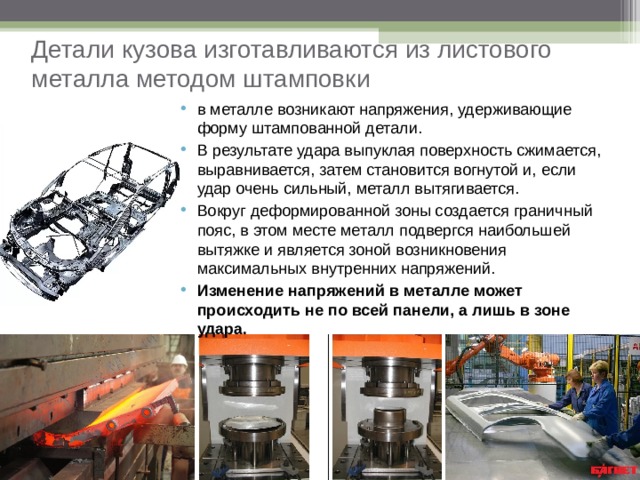 Детали кузова изготавливаются из листового металла методом штамповки в металле возникают напряжения, удерживающие форму штампованной детали. В результате удара выпуклая поверхность сжимается, выравнивается, затем становится вогнутой и, если удар очень сильный, металл вытягивается. Вокруг деформированной зоны создается граничный пояс, в этом месте металл подвергся наибольшей вытяжке и является зоной возникновения максимальных внутренних напряжений. Изменение напряжений в металле может происходить не по всей панели, а лишь в зоне удара.  
