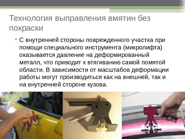 Технология выправления вмятин без покраски С внутренней стороны поврежденного участка при помощи специального инструмента (микролифта) оказывается давление на деформированный металл, что приводит к втягиванию самой помятой области. В зависимости от масштабов деформации работы могут производиться как на внешней, так и на внутренней стороне кузова. 