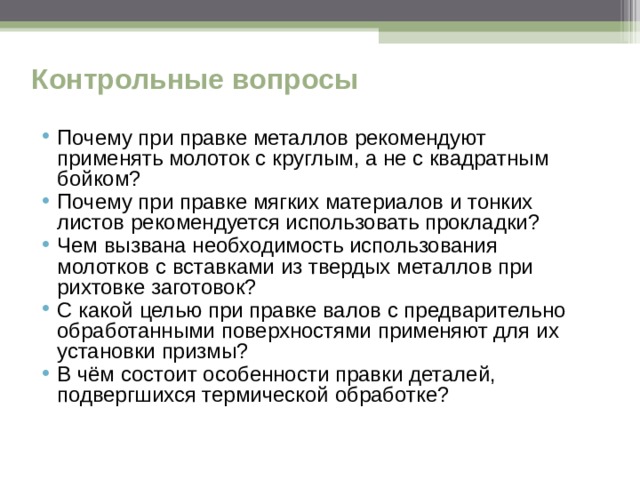 Контрольные вопросы Почему при правке металлов рекомендуют применять молоток с круглым, а не с квадратным бойком? Почему при правке мягких материалов и тонких листов рекомендуется использовать прокладки? Чем вызвана необходимость использования молотков с вставками из твердых металлов при рихтовке заготовок? С какой целью при правке валов с предварительно обработанными поверхностями применяют для их установки призмы? В чём состоит особенности правки деталей, подвергшихся термической обработке?  