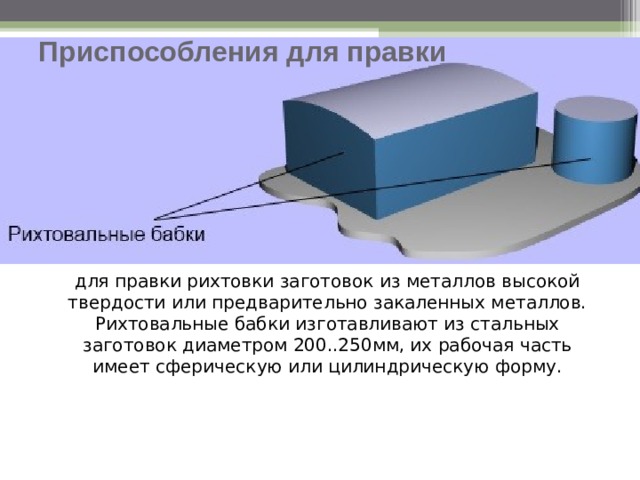Приспособления для правки для правки рихтовки заготовок из металлов высокой твердости или предварительно закаленных металлов. Рихтовальные бабки изготавливают из стальных заготовок диаметром 200..250мм, их рабочая часть имеет сферическую или цилиндрическую форму.   