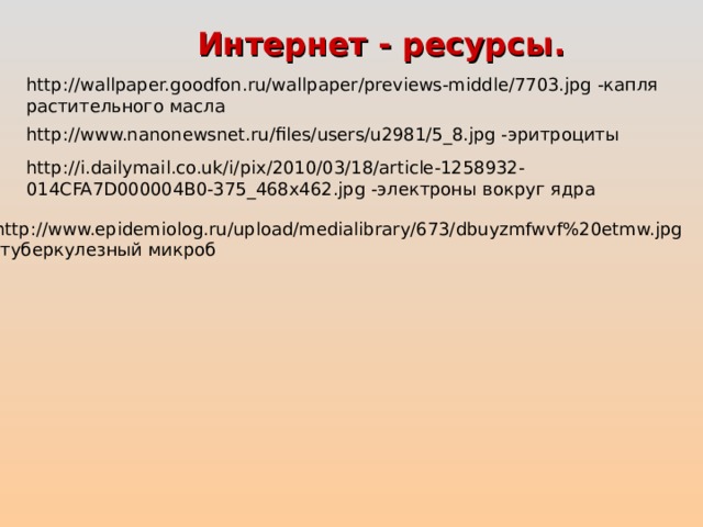 Интернет - ресурсы. http://wallpaper.goodfon.ru/wallpaper/previews-middle/7703.jpg -капля растительного масла http://www.nanonewsnet.ru/files/users/u2981/5_8.jpg -эритроциты http://i.dailymail.co.uk/i/pix/2010/03/18/article-1258932-014CFA7D000004B0-375_468x462.jpg -электроны вокруг ядра http://www.epidemiolog.ru/upload/medialibrary/673/dbuyzmfwvf%20etmw.jpg -туберкулезный микроб 