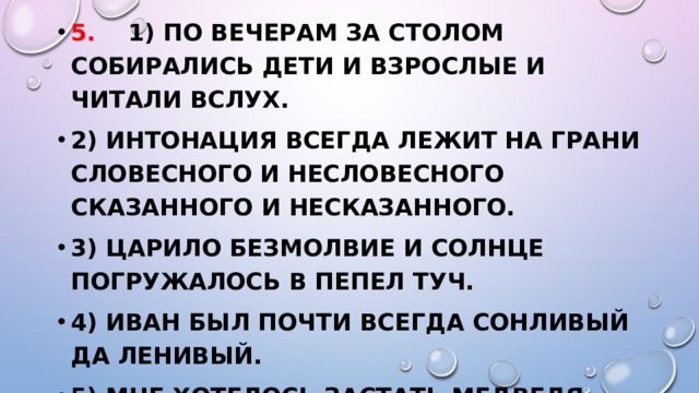 5. 1) По вечерам за столом собирались дети и взрослые и читали вслух. 2) Интонация всегда лежит на грани словесного и несловесного сказанного и несказанного. 3) Царило безмолвие и солнце погружалось в пепел туч. 4) Иван был почти всегда сонливый да ленивый. 5) Мне хотелось застать медведя где-нибудь на полянке или за рыбной ловлей на берегу реки. 