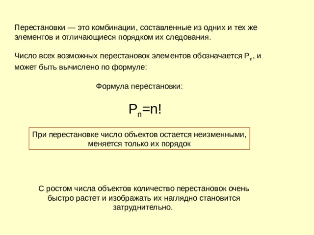 Перестановки — это комбинации, составленные из одних и тех же элементов и отличающиеся порядком их следования. Число всех возможных перестановок элементов обозначается P n , и может быть вычислено по формуле:         Формула перестановки:        Р n =n! 