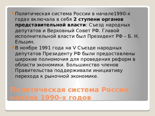 Политическая система России в начале1990-х годах включала в себя 2 ступени органов представительной власти : Съезд народных депутатов и Верховный Совет РФ. Главой исполнительной власти был Президент РФ – Б. Н. Ельцин. В ноябре 1991 года на V Съезде народных депутатов Президенту РФ были предоставлены широкие полномочия для проведения реформ в области экономики. Большинство членов Правительства поддерживали инициативу перехода к рыночной экономике. Политическая система России начала 1990-х годов 