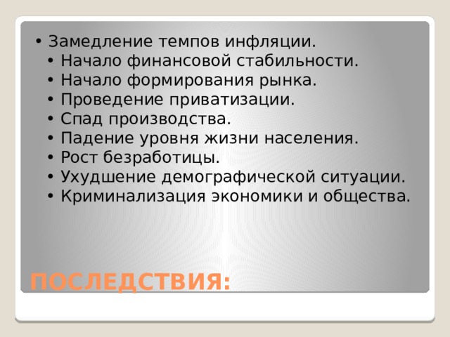 • Замедление темпов инфляции.  • Начало финансовой стабильности.  • Начало формирования рынка.  • Проведение приватизации.  • Спад производства.  • Падение уровня жизни населения.  • Рост безработицы.  • Ухудшение демографической ситуации.  • Криминализация экономики и общества. ПОСЛЕДСТВИЯ: 