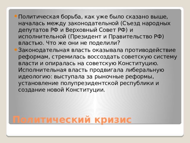 Политическая борьба, как уже было сказано выше, началась между законодательной (Съезд народных депутатов РФ и Верховный Совет РФ) и исполнительной (Президент и Правительство РФ) властью. Что же они не поделили? Законодательная власть оказывала противодействие реформам, стремилась воссоздать советскую систему власти и опиралась на советскую Конституцию.  Исполнительная власть продвигала либеральную идеологию: выступала за рыночные реформы, установление полупрезидентской республики и создание новой Конституции. Политический кризис 