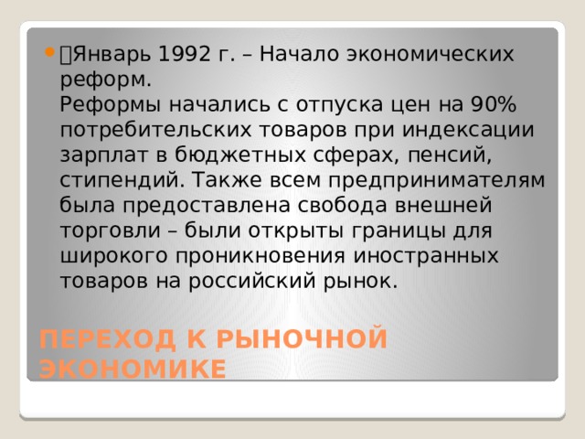 🔹 Январь 1992 г. – Начало экономических реформ.  Реформы начались с отпуска цен на 90% потребительских товаров при индексации зарплат в бюджетных сферах, пенсий, стипендий. Также всем предпринимателям была предоставлена свобода внешней торговли – были открыты границы для широкого проникновения иностранных товаров на российский рынок. ПЕРЕХОД К РЫНОЧНОЙ ЭКОНОМИКЕ 