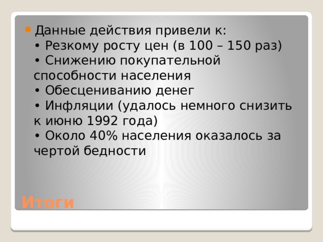 Данные действия привели к:  • Резкому росту цен (в 100 – 150 раз)  • Снижению покупательной способности населения  • Обесцениванию денег  • Инфляции (удалось немного снизить к июню 1992 года)  • Около 40% населения оказалось за чертой бедности Итоги 