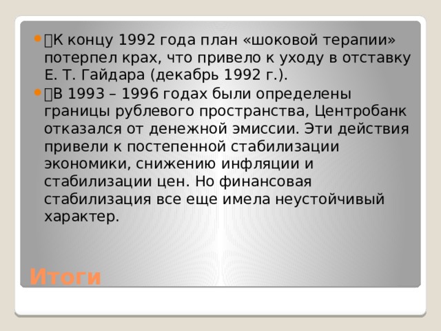 🔹 К концу 1992 года план «шоковой терапии» потерпел крах, что привело к уходу в отставку Е. Т. Гайдара (декабрь 1992 г.). 🔹 В 1993 – 1996 годах были определены границы рублевого пространства, Центробанк отказался от денежной эмиссии. Эти действия привели к постепенной стабилизации экономики, снижению инфляции и стабилизации цен. Но финансовая стабилизация все еще имела неустойчивый характер. Итоги 