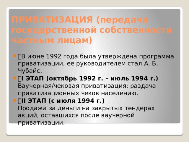 ПРИВАТИЗАЦИЯ (передача государственной собственности частным лицам) 🔹 В июне 1992 года была утверждена программа приватизации, ее руководителем стал А. Б. Чубайс. 🔸 I ЭТАП (октябрь 1992 г. – июль 1994 г.)  Ваучерная/чековая приватизация: раздача приватизационных чеков населению. 🔸 II ЭТАП (с июля 1994 г.)  Продажа за деньги на закрытых тендерах акций, оставшихся после ваучерной приватизации. 