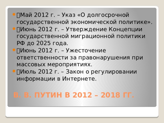 🔹 Май 2012 г. – Указ «О долгосрочной государственной экономической политике». 🔹 Июнь 2012 г. – Утверждение Концепции государственной миграционной политики РФ до 2025 года. 🔹 Июнь 2012 г. – Ужесточение ответственности за правонарушения при массовых мероприятиях. 🔹 Июль 2012 г. – Закон о регулировании информации в Интернете.   В. В. ПУТИН В 2012 – 2018 ГГ.   