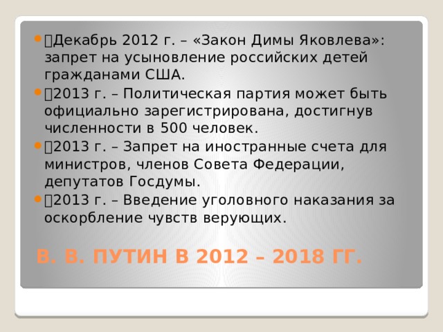 🔹 Декабрь 2012 г. – «Закон Димы Яковлева»: запрет на усыновление российских детей гражданами США. 🔹 2013 г. – Политическая партия может быть официально зарегистрирована, достигнув численности в 500 человек. 🔹 2013 г. – Запрет на иностранные счета для министров, членов Совета Федерации, депутатов Госдумы. 🔹 2013 г. – Введение уголовного наказания за оскорбление чувств верующих.   В. В. ПУТИН В 2012 – 2018 ГГ.   