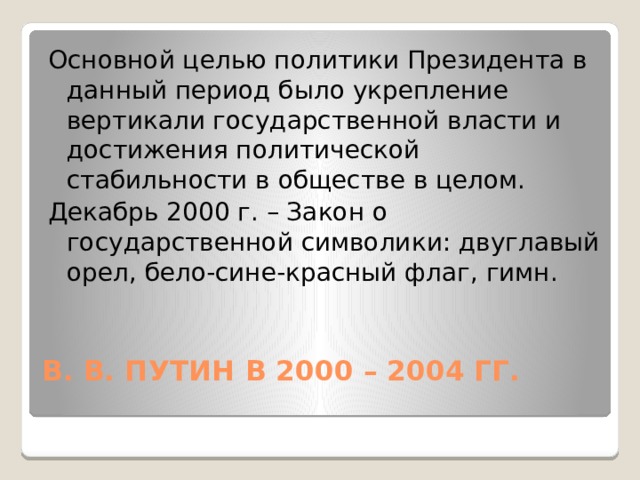 Основной целью политики Президента в данный период было укрепление вертикали государственной власти и достижения политической стабильности в обществе в целом. Декабрь 2000 г. – Закон о государственной символики: двуглавый орел, бело-сине-красный флаг, гимн. В. В. ПУТИН В 2000 – 2004 ГГ.   