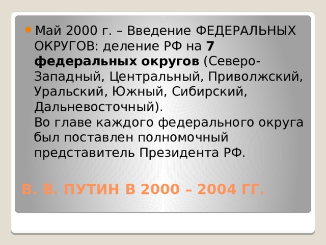 Май 2000 г. – Введение ФЕДЕРАЛЬНЫХ ОКРУГОВ: деление РФ на  7 федеральных округов  (Северо-Западный, Центральный, Приволжский, Уральский, Южный, Сибирский, Дальневосточный).  Во главе каждого федерального округа был поставлен полномочный представитель Президента РФ. В. В. ПУТИН В 2000 – 2004 ГГ.   