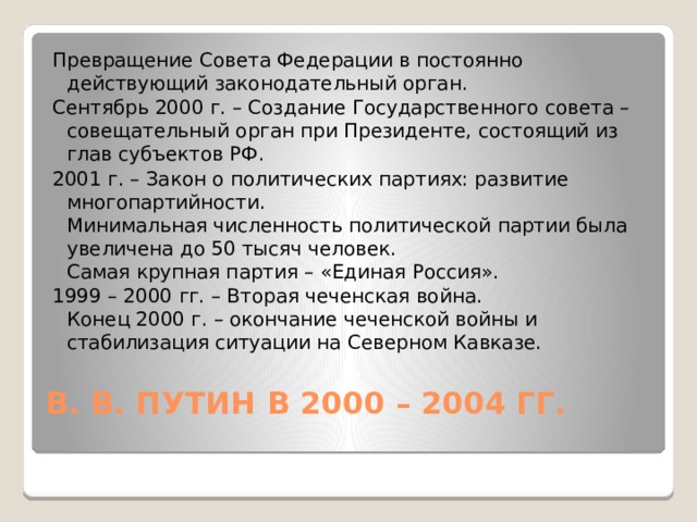 Превращение Совета Федерации в постоянно действующий законодательный орган. Сентябрь 2000 г. – Создание Государственного совета – совещательный орган при Президенте, состоящий из глав субъектов РФ. 2001 г. – Закон о политических партиях: развитие многопартийности.  Минимальная численность политической партии была увеличена до 50 тысяч человек.  Самая крупная партия – «Единая Россия». 1999 – 2000 гг. – Вторая чеченская война.  Конец 2000 г. – окончание чеченской войны и стабилизация ситуации на Северном Кавказе. В. В. ПУТИН В 2000 – 2004 ГГ.   