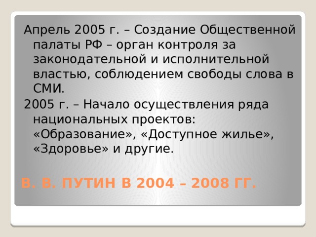 Апрель 2005 г. – Создание Общественной палаты РФ – орган контроля за законодательной и исполнительной властью, соблюдением свободы слова в СМИ. 2005 г. – Начало осуществления ряда национальных проектов: «Образование», «Доступное жилье», «Здоровье» и другие. В. В. ПУТИН В 2004 – 2008 ГГ.   