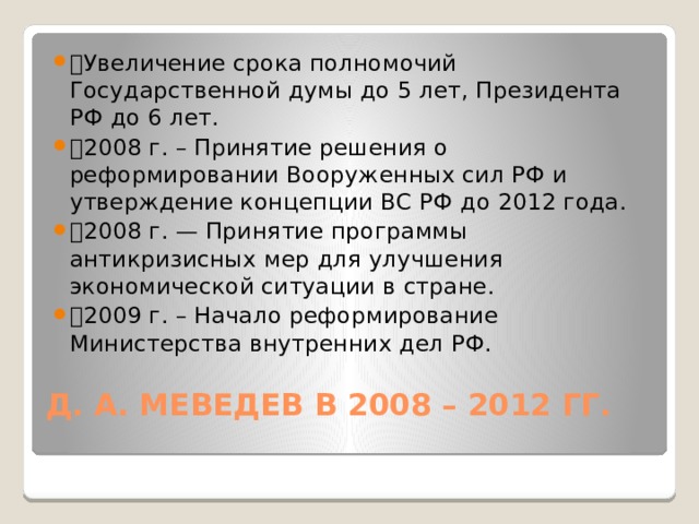 🔹 Увеличение срока полномочий Государственной думы до 5 лет, Президента РФ до 6 лет. 🔹 2008 г. – Принятие решения о реформировании Вооруженных сил РФ и утверждение концепции ВС РФ до 2012 года. 🔹 2008 г. — Принятие программы антикризисных мер для улучшения экономической ситуации в стране. 🔹 2009 г. – Начало реформирование Министерства внутренних дел РФ. Д. А. МЕВЕДЕВ В 2008 – 2012 ГГ.   