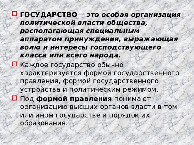 ГОСУДАРСТВО — это особая организация политической власти общества, располагающая специальным аппаратом принуждения, выражающая волю и интересы господствующего класса или всего народа. Каждое государство обычно характеризуется формой государственного правления, формой государственного устройства и политическим режимом. Под формой правления понимают организацию высших органов власти в том или ином государстве и порядок их образования. 