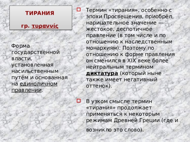 ТИРАНИЯ   гр. τυραννίς   Термин «тирания», особенно с эпохи Просвещения, приобрёл нарицательное значение — жестокое, деспотичное правление (в том числе и по отношению к наследственным монархиям). Поэтому по отношению к форме правления он сменился в XIX веке более нейтральным термином диктатура  (который ныне также имеет негативный оттенок). В узком смысле термин «тирания» продолжает применяться к некоторым режимам Древней Греции (где и возникло это слово).  Форма государственной власти, установленная насильственным путём и основанная на единоличном правлении . 