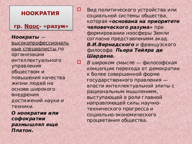 НООКРАТИЯ   гр. Νους - «разум» Вид политического устройства или социальной системы общества, которая «основана на приоритете человеческого разума» при формировании ноосферы Земли согласно представлениям акад. В.И.Вернадского и французского философа Пьера Тейяра де Шардена. В широком смысле  — философская концепция перехода от демократии к более совершенной форме государственного правления — власти интеллектуальной элиты с рациональным мышлением, выступающей в роли главной направляющей силы научно-технического прогресса и социально-экономического процветания общества. Ноократы  — высокопрофессиональные специалисты по организации интеллектуального управления обществом и повышения качества жизни людей на основе широкого внедрения достижений науки и техники. О ноократии или софократии размышлял еще Платон. 