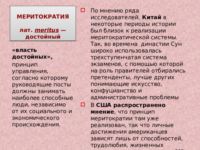 МЕРИТОКРАТИЯ   лат.  meritus — достойный По мнению ряда исследователей, Китай в некоторые периоды истории был близок к реализации меритократической системы. Так, во времена династии Сун широко использовалась трехступенчатая система экзаменов, с помощью которой на роль правителей отбирались претенденты, лучше других понимающие искусство, конфуцианство и административные проблемы В США распространено мнение , что принцип меритократии там уже реализован, так что личные достижения американцев зависят лишь от способностей, трудолюбия, жизненных установок и нравственности??? «власть достойных», принцип управления, согласно которому руководящие посты должны занимать наиболее способные люди, независимо от их социального и экономического происхождения. 