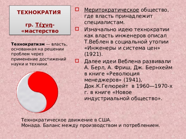 ТЕХНОКРАТИЯ   гр. Τέχνη - «мастерство Меритократическое общество, где власть принадлежит специалистам. Изначально идею технократии как власть инженеров описал Т.Веблен в социальной утопии «Инженеры и система цен» (1921). Далее идеи Веблена развивали А. Берл, А. Фриш, Дж. Бернхейм в книге «Революция менеджеров» (1941), Док.К.Гелюрейт в 1960—1970-х г. в книге «Новое индустриальной общество». Технократизм  — власть, основанная на решении проблем через применение достижений науки и техники . Технократическое движение в США. Монада. Баланс между производством и потреблением. 