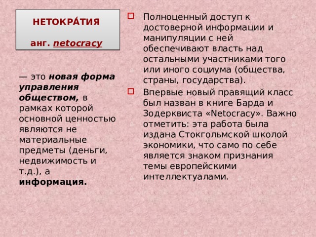 НЕТОКРА́ТИЯ   анг. netocracy  Полноценный доступ к достоверной информации и манипуляции с ней обеспечивают власть над остальными участниками того или иного социума (общества, страны, государства). Впервые новый правящий класс был назван в книге Барда и Зодерквиста «Netоcracy». Важно отметить: эта работа была издана Стокгольмской школой экономики, что само по себе является знаком признания темы европейскими интеллектуалами. — это новая форма управления обществом, в рамках которой основной ценностью являются не материальные предметы (деньги, недвижимость и т.д.), а информация. 