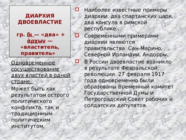 ДИАРХИЯ  ДВОЕВЛАСТИЕ   гр. δι  — «два» + ἀρχων  — «властитель, правитель»   Наиболее известные примеры диархии: два спартанских царя, два консула в римской республике… Современными примерами диархии являются правительства Сан-Марино, Северной Ирландии, Андорры. В России двоевластие возникло в результате Февральской революции. 27 февраля 1917 года одновременно были образованы Временный комитет Государственной Думы и Петроградский Совет рабочих и солдатских депутатов. Одновременное сосуществование двух властей в одной стране. Может быть как результатом острого политического конфликта, так и традиционным политическим институтом. 