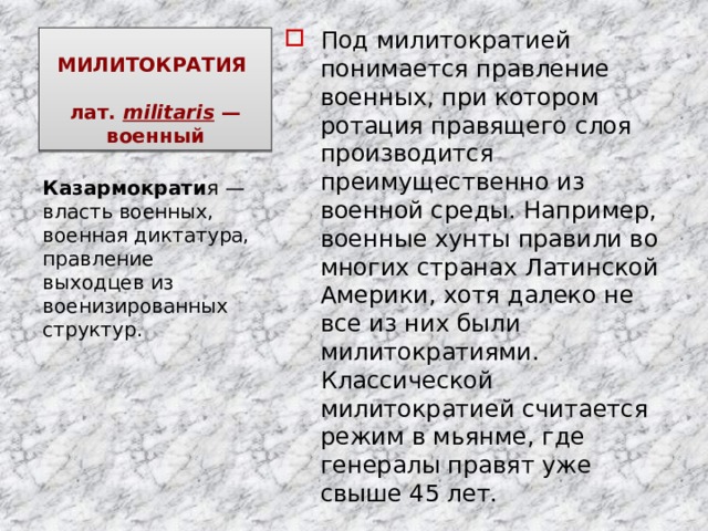 Под милитократией понимается правление военных, при котором ротация правящего слоя производится преимущественно из военной среды. Например, военные хунты правили во многих странах Латинской Америки, хотя далеко не все из них были милитократиями. Классической милитократией считается режим в мьянме, где генералы правят уже свыше 45 лет. МИЛИТОКРАТИЯ   лат.  militaris  — военный Казармократи я — власть военных, военная диктатура, правление выходцев из военизированных структур. 