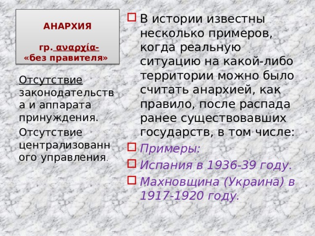 АНАРХИЯ   гр. αναρχία-  «без правителя» В истории известны несколько примеров, когда реальную ситуацию на какой-либо территории можно было считать анархией, как правило, после распада ранее существовавших государств, в том числе: Примеры: Испания в 1936-39 году. Махновщина (Украина) в 1917-1920 году. Отсутствие законодательства и аппарата принуждения. Отсутствие централизованного управления . 