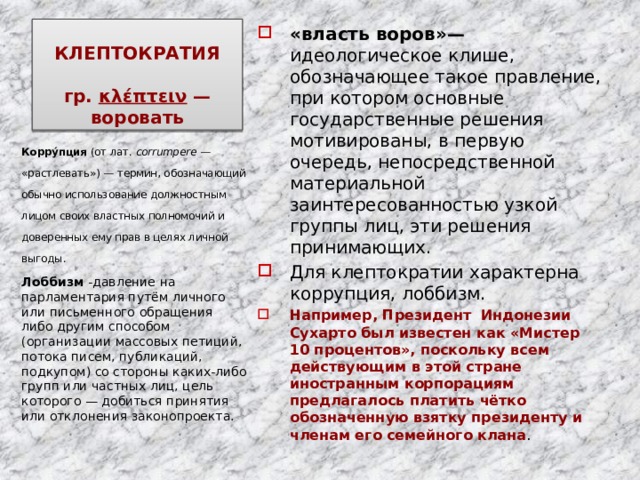 КЛЕПТОКРАТИЯ    гр. κλέπτειν  — воровать «власть воров»— идеологическое клише, обозначающее такое правление, при котором основные государственные решения мотивированы, в первую очередь, непосредственной материальной заинтересованностью узкой группы лиц, эти решения принимающих. Для клептократии характерна коррупция, лоббизм. Например, Президент Индонезии Сухарто был известен как «Мистер 10 процентов», поскольку всем действующим в этой стране иностранным корпорациям предлагалось платить чётко обозначенную взятку президенту и членам его семейного клана . Корру́пция (от лат.  corrumpere  — «растлевать») — термин, обозначающий обычно использование должностным лицом своих властных полномочий и доверенных ему прав в целях личной выгоды. Лоббизм -давление на парламентария путём личного или письменного обращения либо другим способом (организации массовых петиций, потока писем, публикаций, подкупом) со стороны каких-либо групп или частных лиц, цель которого — добиться принятия или отклонения законопроекта. 