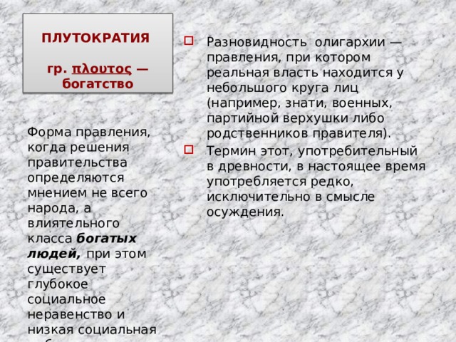 ПЛУТОКРАТИЯ   гр. πλουτος  —богатство Разновидность олигархии — правления, при котором реальная власть находится у небольшого круга лиц (например, знати, военных, партийной верхушки либо родственников правителя). Термин этот, употребительный в древности, в настоящее время употребляется редко, исключительно в смысле осуждения. Форма правления, когда решения правительства определяются мнением не всего народа, а влиятельного класса богатых людей, при этом существует глубокое социальное неравенство и низкая социальная мобильность. 