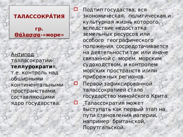 ТАЛАССОКРА́ТИЯ   гр. Θάλασσα -«море» Подтип госудаства, вся экономическая, политическая и культурная жизнь которого, вследствие недостатка земельных ресурсов или особого географического положения, сосредотачивается на деятельности так или иначе связанной с морем, морским судоходством, и контролем морских пространств и/или прибрежных регионов. Первой зафиксированной талассократией стало государство минойского Крита.  Талассократия может выступать как первый этап на пути становления иаперии, например британской, Порутгальской. Антипод талласократии- теллурократи я, т.е. контроль над обширными континентальными пространствами, составляющими ядро государства. 