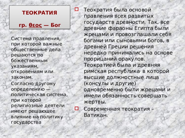 ТЕОКРАТИЯ   гр. θεος — Бог Теократия была основой правления всех развитых государств древности. Так, все древние фараоны Египта были жрецами и провозглашали себя богами или сыновьями богов, в древней Греции решения нередко принимались на основе прорицаний оракулов. Теократией была и древняя римская республика , в которой высшие должностные лица (консулы и другие) одновременно были жрецами и имели обязанность совершать жертвы. Современная теократия – Ватикан. Система правления, при которой важные общественные дела решаются по божественным указаниям, откровениям или законам. Согласно другому определению — политическая система, при которой религиозные деятели имеют решающее влияние на политику государства 