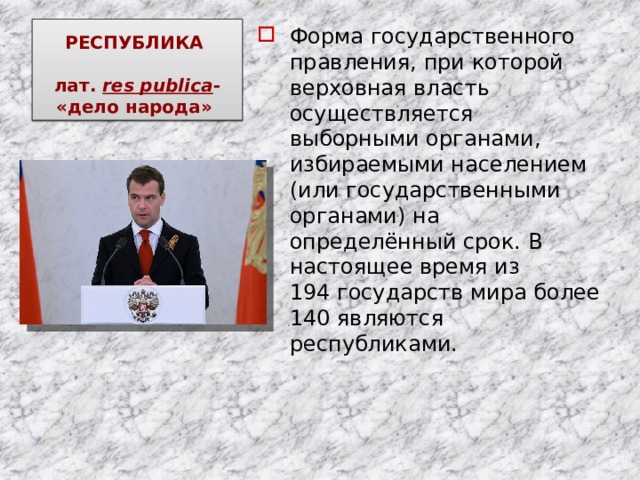 РЕСПУБЛИКА   лат.  res publica - «дело народа»  Форма государственного правления, при которой верховная власть осуществляется выборными органами, избираемыми населением (или государственными органами) на определённый срок. В настоящее время из 194 государств мира более 140 являются республиками. 