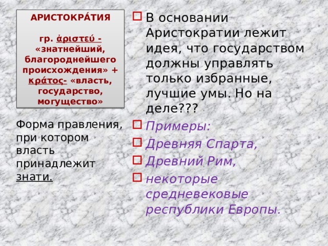 В основании Аристократии лежит идея, что государством должны управлять только избранные, лучшие умы. Но на деле??? Примеры: Древняя Спарта, Древний Рим, некоторые средневековые республики Европы. АРИСТОКРА́ТИЯ   гр. ἀριστεύ - «знатнейший, благороднейшего происхождения» + κράτος- «власть, государство, могущество» Форма правления, при котором власть принадлежит знати. 