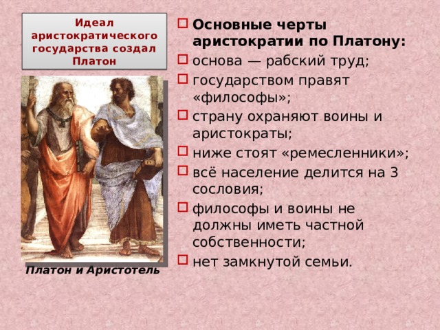 Идеал аристократического государства создал Платон Основные черты аристократии по Платону: основа — рабский труд; государством правят «философы»; страну охраняют воины и аристократы; ниже стоят «ремесленники»; всё население делится на 3 сословия; философы и воины не должны иметь частной собственности; нет замкнутой семьи.                 Платон и Аристотель 